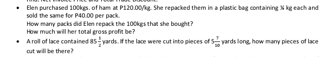 Elen purchased 100kgs. of ham at P120.00/kg. She repacked them in a plastic bag containing ¼ kg each and 
sold the same for P40.00 per pack. 
How many packs did Elen repack the 100kgs that she bought? 
How much will her total gross profit be? 
A roll of lace contained 85 1/2 yards. If the lace were cut into pieces of 5 7/10  yards long, how many pieces of lace 
cut will be there?