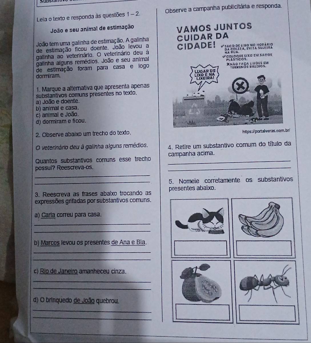 Leia o texto e responda às questões 1 - 2. Observe a campanha publicitária e responda.
João e seu animal de estimação
VAMOS JUNTOS
João tem uma galinha de estimação. A galinha CUIDAR DA
de estimação ficou doente. João levou a CIDADE! V3ago de lixo no horário
galinha ao veterinário. O veterinário deu à da Coletα, EVITa SUjlira
galinha alguns remédios. João e seu animal Vooloque lixo em saços
ASTICOS.
de estimação foram para casa e logo
dormiram. 
1. Marque a altemativa que apresenta apenas
substantivos comuns presentes no texto.
a) João e doente.
b) animal e casa.
c) animal e João.
d) dormiram e ficou.
2. Observe abaixo um trecho do texto.
https://portalveras.com.br/
O veterinário deu à galinha alguns remédios. 4. Retire um substantivo comum do título da
Quantos substantivos comuns esse trecho _campanha acima.
possui? Reescreva-os.
_
_
_5. Nomeïe corretamente os substantivos
3. Reescreva as frases abaixo trocando as presentes abaixo.
expressões grifadas por substantivos comuns.
a) Carla correu para casa.
_
_
b) Marcos levou os presentes de Ana e Bia.
_
_
c) Rio de Janeiro amanheceu cinza.
_
_
d) O brinquedo de João quebrou.
_
_