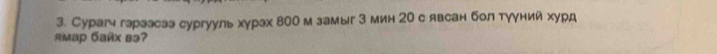 Сурагч гараэсаэ сургууль хγрах 800 м замыг 3 мин 20 с явсан бол тγγний хурд 
AMaр Gaíx вə?