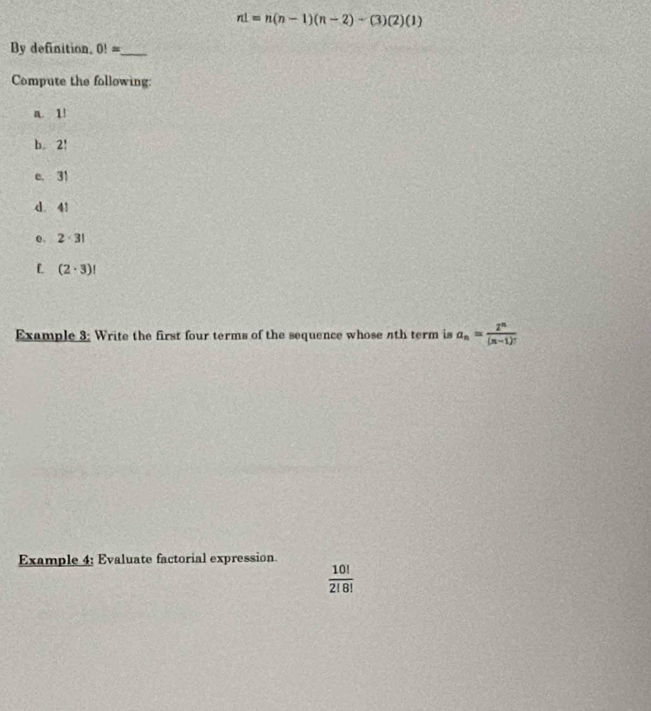 n!=n(n-1)(n-2)-(3)(2)(1)
By definition, 0!= _ 
Compute the following: 
a 1!
b 2!
e. 31
d. 4!
e 2· 3!
L (2· 3)!
Example 3: Write the first four terms of the sequence whose 4th term is a_n= 2^n/(n-1)! 
Example 4: Evaluate factorial expression.
 10!/2!8! 