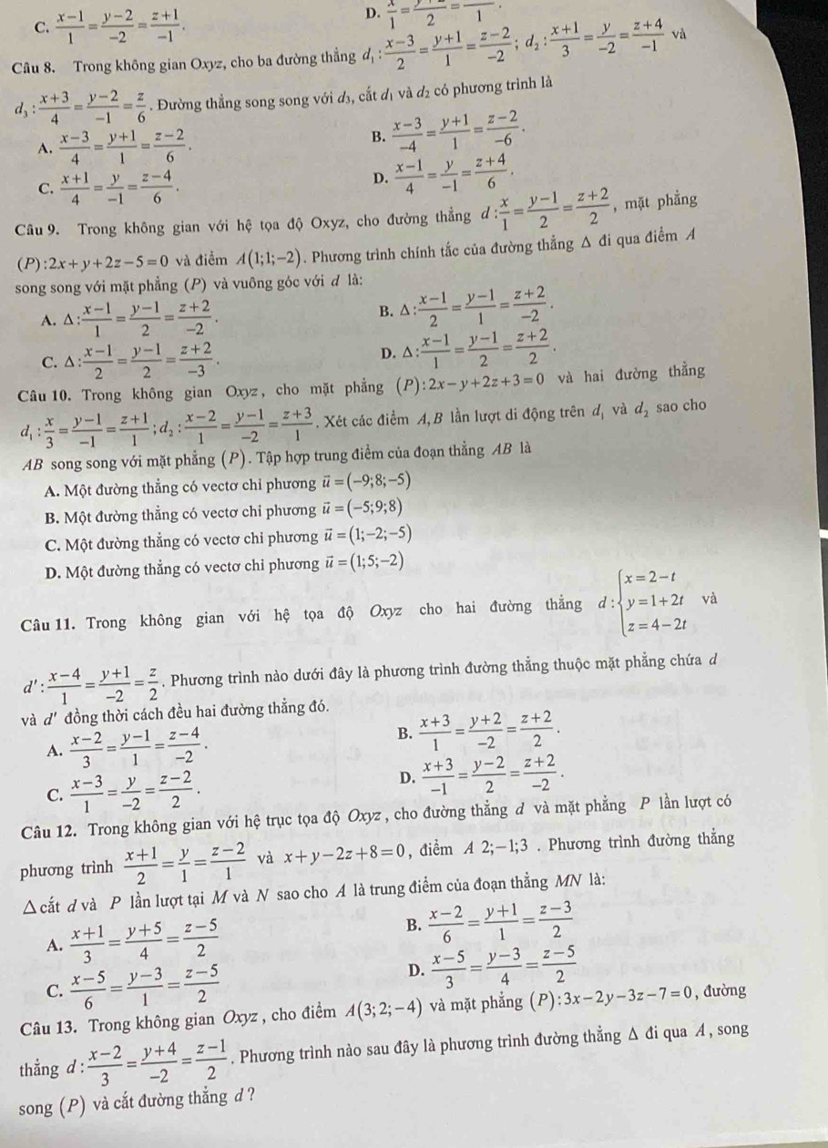 C.  (x-1)/1 = (y-2)/-2 = (z+1)/-1 .
D.  x/1 =frac 2=frac 1
Câu 8. Trong không gian Oxyz, cho ba đường thẳng d : (x-3)/2 = (y+1)/1 = (z-2)/-2 ;d_2: (x+1)/3 = y/-2 = (z+4)/-1  và
a 3: : (x+3)/4 = (y-2)/-1 = z/6 . Đường thẳng song song với đ₃, cất đị và đ₂ có phương trình là
A.  (x-3)/4 = (y+1)/1 = (z-2)/6 .
B.  (x-3)/-4 = (y+1)/1 = (z-2)/-6 .
C.  (x+1)/4 = y/-1 = (z-4)/6 .
D.  (x-1)/4 = y/-1 = (z+4)/6 .
Câu 9. Trong không gian với hệ tọa độ Oxyz, cho đường thẳng d : ': x/1 = (y-1)/2 = (z+2)/2  , mặt phẳng
(P) :2x+y+2z-5=0 và điểm A(1;1;-2). Phương trình chính tắc của đường thẳng Δ đi qua điểm A
song song với mặt phẳng (P) và vuông góc với đ là:
A. C : (x-1)/1 = (y-1)/2 = (z+2)/-2 .
B. △ : (x-1)/2 = (y-1)/1 = (z+2)/-2 .
C. △ : : (x-1)/2 = (y-1)/2 = (z+2)/-3 .
D. △ : (x-1)/1 = (y-1)/2 = (z+2)/2 .
Câu 10. Trong không gian Oxyz , cho mặt phẳng (P):2x-y+2z+3=0 và hai đường thằng
d_1: x/3 = (y-1)/-1 = (z+1)/1 ;d_2: (x-2)/1 = (y-1)/-2 = (z+3)/1 . Xét các điểm A, B lần lượt di động trên dị và d_2 sao cho
AB song song với mặt phẳng (P). Tập hợp trung điểm của đoạn thẳng AB là
A. Một đường thẳng có vectơ chỉ phương vector u=(-9;8;-5)
B. Một đường thẳng có vectơ chỉ phương vector u=(-5;9;8)
C. Một đường thẳng có vectơ chi phương vector u=(1;-2;-5)
D. Một đường thẳng có vectơ chi phương vector u=(1;5;-2)
Câu 11. Trong không gian với hệ tọa độ Oxyz cho hai đường thẳng d:beginarrayl x=2-t y=1+2t z=4-2tendarray. và
d' :  (x-4)/1 = (y+1)/-2 = z/2 . Phương trình nào dưới đây là phương trình đường thẳng thuộc mặt phẳng chứa d
và d' đồng thời cách đều hai đường thẳng đó.
A.  (x-2)/3 = (y-1)/1 = (z-4)/-2 .
B.  (x+3)/1 = (y+2)/-2 = (z+2)/2 .
C.  (x-3)/1 = y/-2 = (z-2)/2 .
D.  (x+3)/-1 = (y-2)/2 = (z+2)/-2 .
Câu 12. Trong không gian với hệ trục tọa độ Oxyz, cho đường thẳng đ và mặt phẳng P lần lượt có
phương trình  (x+1)/2 = y/1 = (z-2)/1  và x+y-2z+8=0 , điểm A 2;-1;3 . Phương trình đường thẳng
△ cdot at d và P lần lượt tại M và N sao cho A là trung điểm của đoạn thẳng MN là:
A.  (x+1)/3 = (y+5)/4 = (z-5)/2 
B.  (x-2)/6 = (y+1)/1 = (z-3)/2 
C.  (x-5)/6 = (y-3)/1 = (z-5)/2 
D.  (x-5)/3 = (y-3)/4 = (z-5)/2 
Câu 13. Trong không gian Oxyz , cho điểm A(3;2;-4) và mặt phẳng (P):3x-2y-3z-7=0 , đường
thẳng d :  (x-2)/3 = (y+4)/-2 = (z-1)/2 . Phương trình nào sau đây là phương trình đường thẳng Δ đi qua A , song
song (P) và cắt đường thẳng d ?