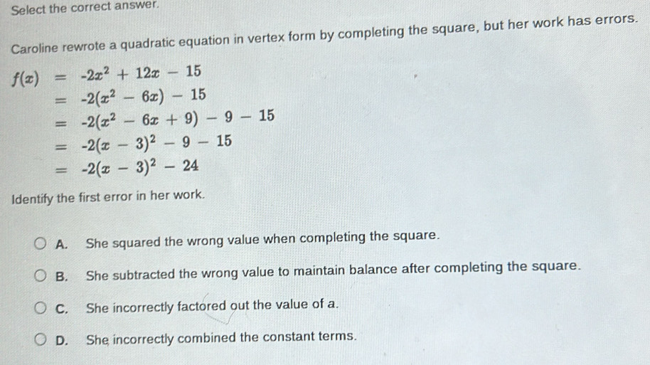 Select the correct answer.
Caroline rewrote a quadratic equation in vertex form by completing the square, but her work has errors.
f(x)=-2x^2+12x-15
=-2(x^2-6x)-15
=-2(x^2-6x+9)-9-15
=-2(x-3)^2-9-15
=-2(x-3)^2-24
Identify the first error in her work.
A. She squared the wrong value when completing the square.
B. She subtracted the wrong value to maintain balance after completing the square.
C. She incorrectly factored out the value of a.
D. She incorrectly combined the constant terms.