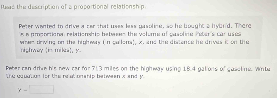 Read the description of a proportional relationship. 
Peter wanted to drive a car that uses less gasoline, so he bought a hybrid. There 
is a proportional relationship between the volume of gasoline Peter's car uses 
when driving on the highway (in gallons), x, and the distance he drives it on the 
highway (in miles), y. 
Peter can drive his new car for 713 miles on the highway using 18.4 gallons of gasoline. Write 
the equation for the relationship between x and y.
y=□