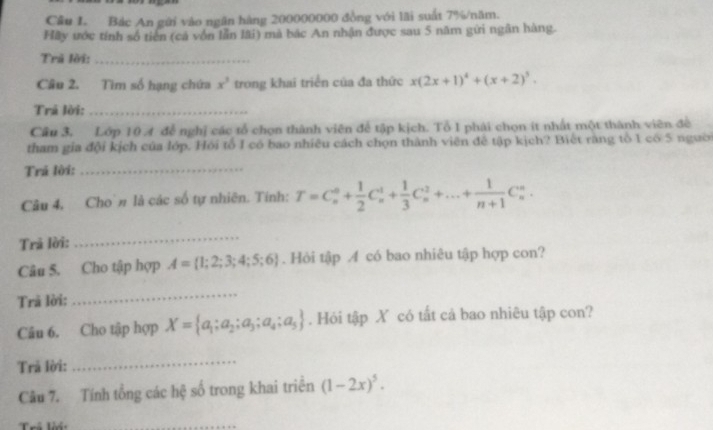 Cầu I. Bác An gửi vào ngân hàng 200000000 đồng với lãi suất 7% /năm. 
Hãy ước tính số tiên (cá vốn lẫn lãi) mà bác An nhận được sau 5 năm gửi ngân hàng. 
Trả lời:_ 
Câu 2. Tìm số hạng chứa x^3 trong khai triển của đa thức x(2x+1)^4+(x+2)^3. 
Trá lời:_ 
Cầu 3. Lớp 10 4 đễ nghị các tổ chọn thành viên để tập kịch. Tổ 1 phái chọn ít nhất một thành viên để 
tham gia đội kịch của lớp. Hỏi tổ I có bao nhiêu cách chọn thành viên để tập kịch? Biết ràng tổ 1 có 5 người 
Trá lời:_ 
Câu 4, Cho'n là các số tự nhiên. Tính: T=C_n^(0+frac 1)2C_n^(1+frac 1)3C_n^(2+...+frac 1)n+1C_n^(n. 
Trả lời: 
_ 
Câu 5. Cho tập hợp A= 1;2;3;4;5;6). Hỏi tập 4 có bao nhiêu tập hợp con? 
Trã lời: 
_ 
Câu 6. Cho tập hợp X= a_1;a_2;a_3;a_4;a_5. Hỏi tập X có tất cả bao nhiêu tập con? 
Trả lời: 
_ 
Câu 7. Tính tổng các hệ số trong khai triển (1-2x)^5. 
Trể lời 
_