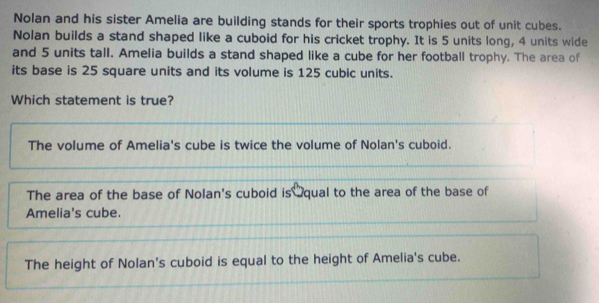 Nolan and his sister Amelia are building stands for their sports trophies out of unit cubes.
Nolan builds a stand shaped like a cuboid for his cricket trophy. It is 5 units long, 4 units wide
and 5 units tall. Amelia builds a stand shaped like a cube for her football trophy. The area of
its base is 25 square units and its volume is 125 cubic units.
Which statement is true?
The volume of Amelia's cube is twice the volume of Nolan's cuboid.
The area of the base of Nolan's cuboid is qual to the area of the base of
Amelia's cube.
The height of Nolan's cuboid is equal to the height of Amelia's cube.