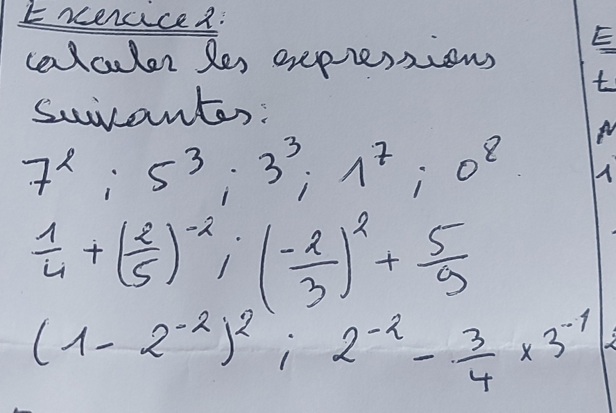 Erercice2: 
calculer les exepessions 
E 
t 
suicantes:
7^2; 5^3; 3^3; 1^7; 0^8
A
 1/4 +( 2/5 )^-2; ( (-2)/3 )^2+ 5/9 
(1-2^(-2))^2; 2^(-2)- 3/4 * 3^(-1)