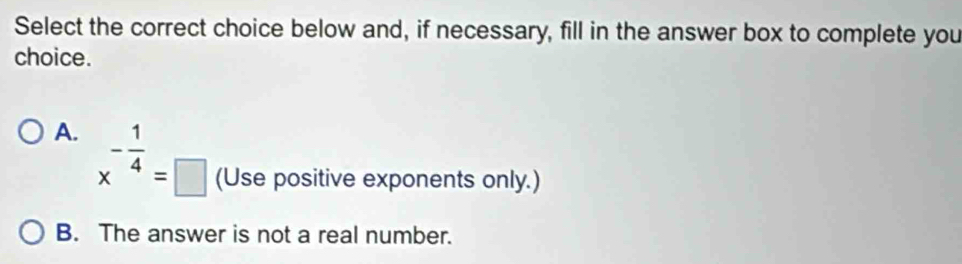 Select the correct choice below and, if necessary, fill in the answer box to complete you
choice.
A. x^(-frac 1)4=□ (Use positive exponents only.)
B. The answer is not a real number.