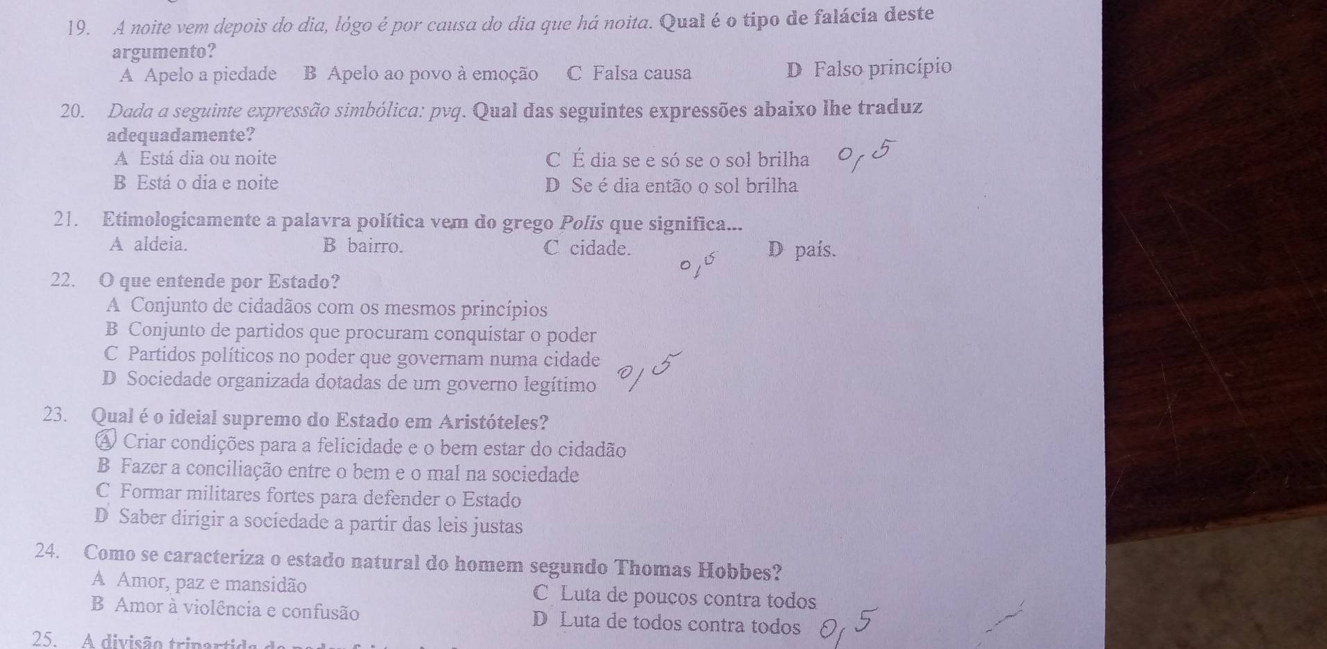 A noite vem depois do dia, lógo é por causa do dia que há noita. Qual é o tipo de falácia deste
argumento?
A Apelo a piedade B Apelo ao povo à emoção C Falsa causa D Falso princípio
20. Dada a seguinte expressão simbólica: pvq. Qual das seguintes expressões abaixo lhe traduz
adequadamente?
A Está dia ou noite C É dia se e só se o sol brilha
B Está o dia e noite D Se é dia então o sol brilha
21. Etimologicamente a palavra política vem do grego Polís que significa...
A aldeia. B bairro. C cidade. D país.
22. O que entende por Estado?
A Conjunto de cidadãos com os mesmos princípios
B Conjunto de partidos que procuram conquistar o poder
C Partidos políticos no poder que governam numa cidade
D Sociedade organizada dotadas de um governo legítimo
23. Qual é o ideial supremo do Estado em Aristóteles?
A Criar condições para a felicidade e o bem estar do cidadão
B Fazer a conciliação entre o bem e o mal na sociedade
C Formar militares fortes para defender o Estado
D Saber dirigir a sociedade a partir das leis justas
24. Como se caracteriza o estado natural do homem segundo Thomas Hobbes?
A Amor, paz e mansidão C Luta de poucos contra todos
B Amor à violência e confusão D Luta de todos contra todos
25. A divisão trinart