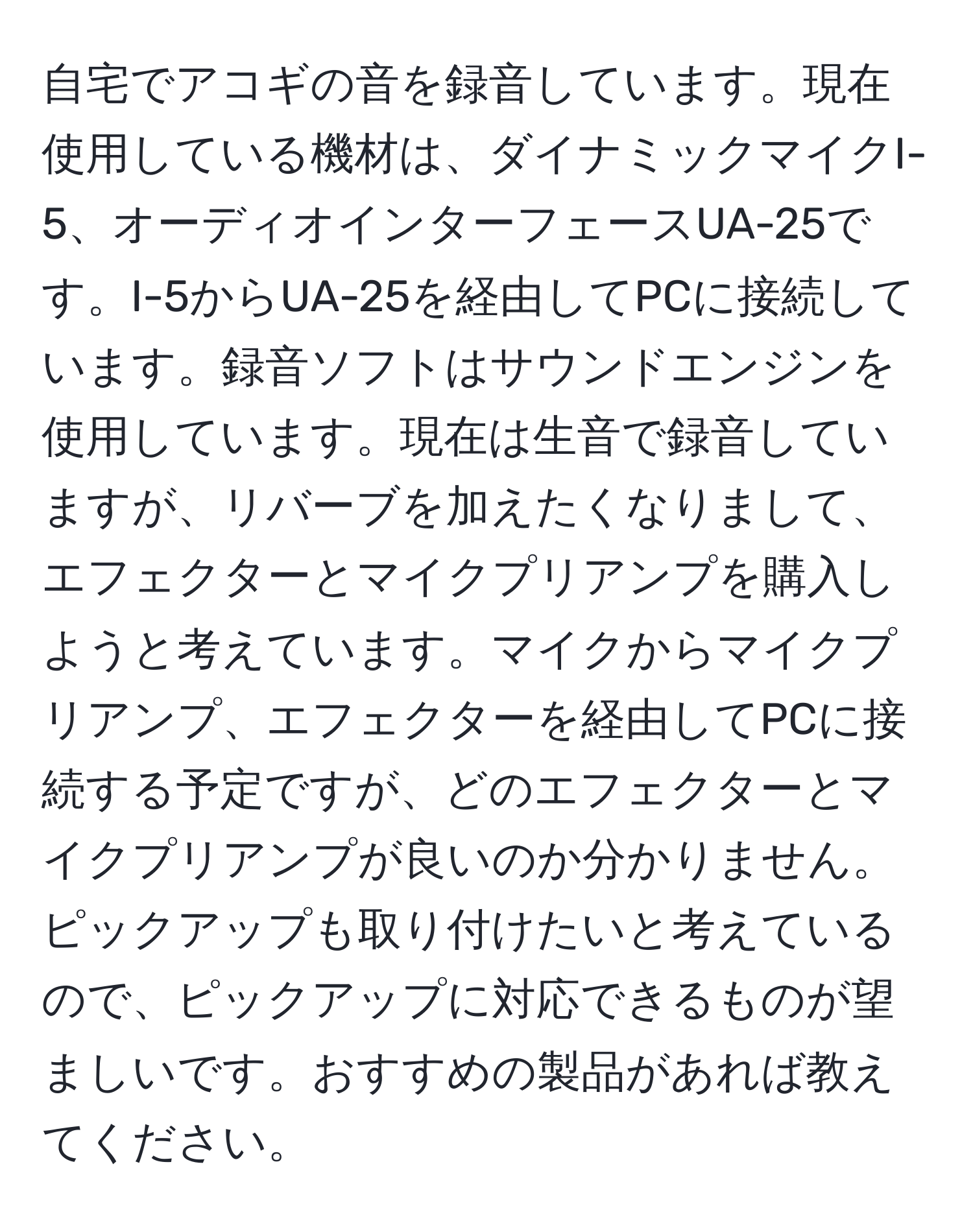 自宅でアコギの音を録音しています。現在使用している機材は、ダイナミックマイクI-5、オーディオインターフェースUA-25です。I-5からUA-25を経由してPCに接続しています。録音ソフトはサウンドエンジンを使用しています。現在は生音で録音していますが、リバーブを加えたくなりまして、エフェクターとマイクプリアンプを購入しようと考えています。マイクからマイクプリアンプ、エフェクターを経由してPCに接続する予定ですが、どのエフェクターとマイクプリアンプが良いのか分かりません。ピックアップも取り付けたいと考えているので、ピックアップに対応できるものが望ましいです。おすすめの製品があれば教えてください。