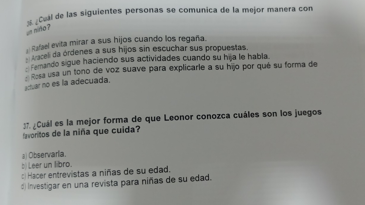 38 ¿Cuál de las siguientes personas se comunica de la mejor manera con
un niño?
a) Rafael evita mirar a sus hijos cuando los regaña.
b) Araceli da órdenes a sus hijos sin escuchar sus propuestas.
) Fernando sigue haciendo sus actividades cuando su hija le habla.
d) Rosa usa un tono de voz suave para explicarle a su hijo por qué su forma de
actuar no es la adecuada.
37. ¿Cuál es la mejor forma de que Leonor conozca cuáles son los juegos
favoritos de la niña que cuida?
a) Observarla.
b) Leer un libro.
c) Hacer entrevistas a niñas de su edad.
d) Investigar en una revista para niñas de su edad.