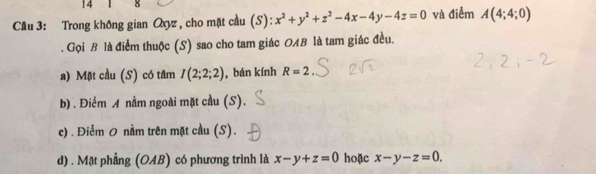 14 8
Câu 3: Trong không gian Oxyz , cho mặt cầu (S): x^2+y^2+z^2-4x-4y-4z=0 và điểm A(4;4;0). Gọi B là điểm thuộc (S) sao cho tam giác OAB là tam giác đều.
a) Mặt cầu (S) có tâm I(2;2;2) , bán kính R=2
b) . Điểm A nằm ngoài mặt cầu (S).
c) . Điểm 0 nằm trên mặt cầu (S).
d) . Mặt phẳng (OAB) có phương trình là x-y+z=0 hoặc x-y-z=0.