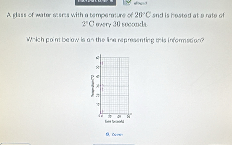 Bookwork cod0, 1D allowed 
A glass of water starts with a temperature of 26°C and is heated at a rate of
2°C every 30 seconds. 
Which point below is on the line representing this information?
60
50
4
30 60
46
29
10
B
U A 6 9
Time (seconds) 
Q Zoom