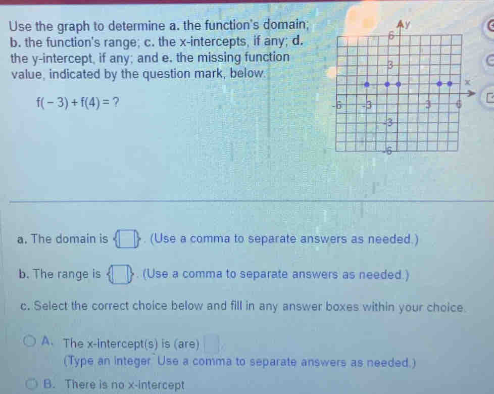 Use the graph to determine a. the function's domain;
b. the function's range; c. the x-intercepts, if any; d.
the y-intercept, if any; and e. the missing function
value, indicated by the question mark, below.
f(-3)+f(4)= ?
a. The domain is  □ . (Use a comma to separate answers as needed.)
b. The range is  □ . (Use a comma to separate answers as needed.)
c. Select the correct choice below and fill in any answer boxes within your choice.
A. The x-intercept(s) is (are) ^circ 
(Type an integer Use a comma to separate answers as needed.)
B. There is no x-intercept