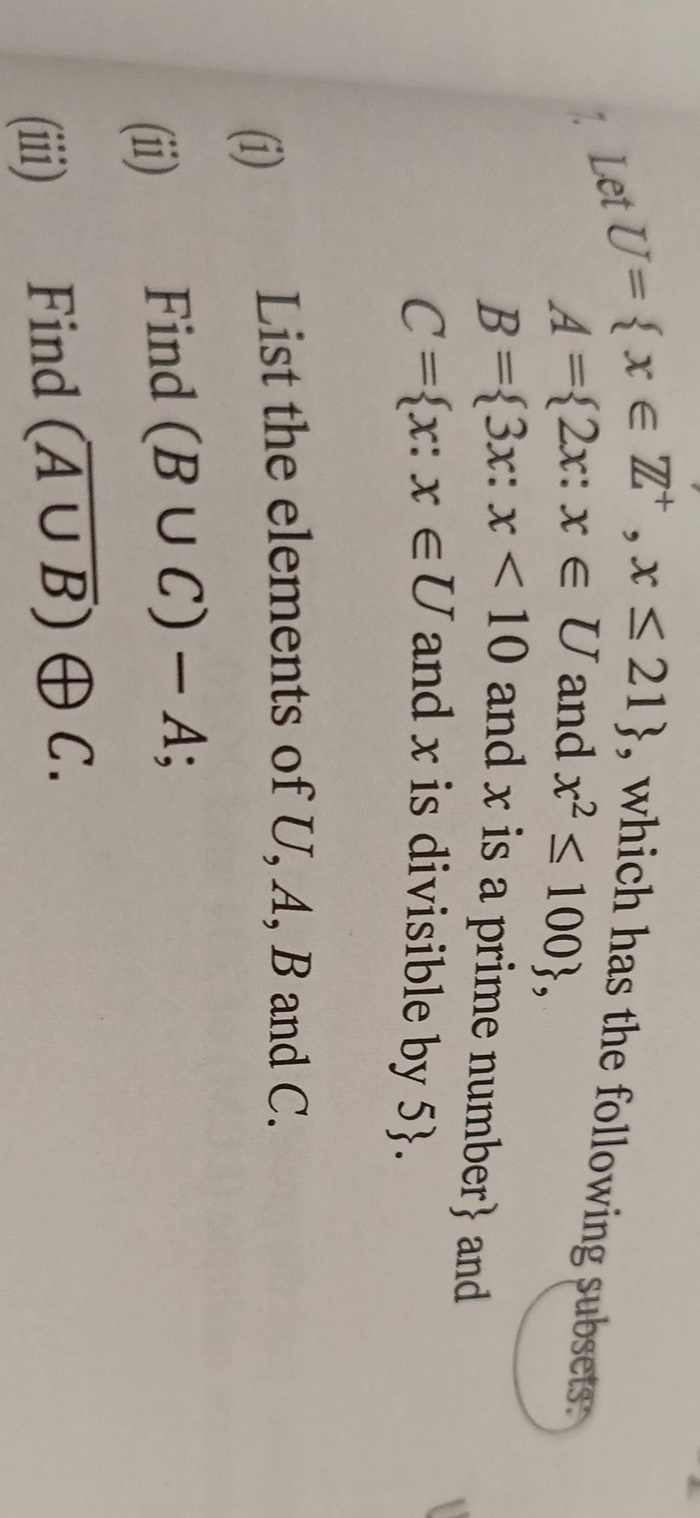 Let
U= x∈ Z^+,x≤ 21
, which has the following subsets .
A= 2x:x∈ U and x^2≤ 100 ,
B= 3x:x<10</tex> and x is a prime number and
C= x:x∈ U and x is divisible by 5. 
(i) List the elements of U, A, B and C. 
(ii) Find (B∪ C)-A; 
(iii) Find (overline A∪ B)oplus C.