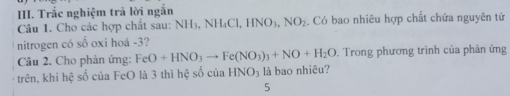 Trắc nghiệm trả lời ngắn 
Câu 1. Cho các hợp chất sau: NH_3, NH_4Cl, HNO_3, NO_2. Có bao nhiêu hợp chất chứa nguyên tử 
nitrogen có số oxi hoá -3? 
Câu 2. Cho phản ứng: FeO+HNO_3to Fe(NO_3)_3+NO+H_2O. Trong phương trình của phản ứng 
trên, khi hệ số của FeO là 3 thì hệ số của HNO_3 là bao nhiêu? 
5