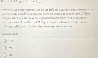 0.10x+0.20y=0.12(x+y)
Lawrence vai misturaræmililitros de um10% por solução salina em massa com
ymililitros de um20% por solução salina em massa para criar uma12% por
solução salina em massa. A equação acima representa esta situação. Se
Lawrence usar100mililitros de20%por solução salina em massa, quantos
mililitros da10%por solução salina em massa ele deve usar?
Escolha 1 resposta:
100
200
400