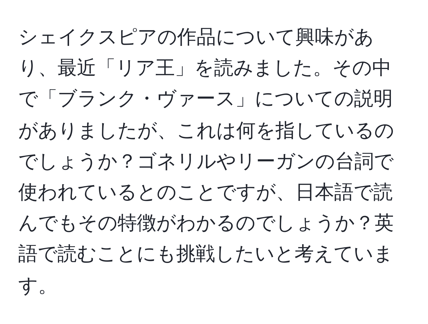 シェイクスピアの作品について興味があり、最近「リア王」を読みました。その中で「ブランク・ヴァース」についての説明がありましたが、これは何を指しているのでしょうか？ゴネリルやリーガンの台詞で使われているとのことですが、日本語で読んでもその特徴がわかるのでしょうか？英語で読むことにも挑戦したいと考えています。