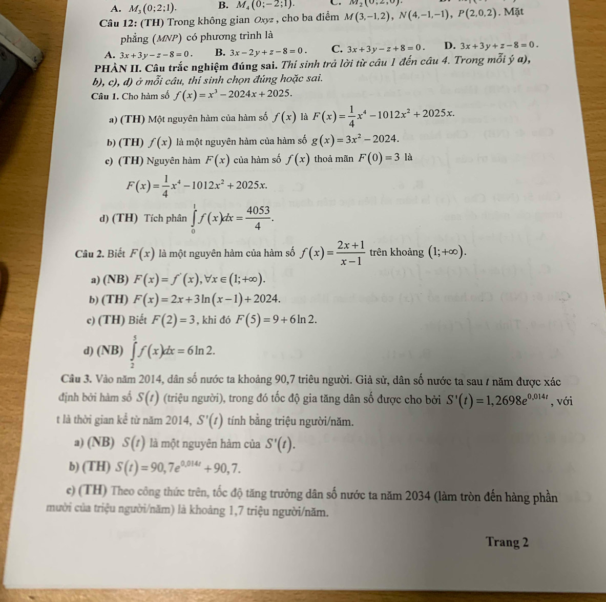 A. M_3(0;2;1). B. M_4(0;-2;1). C. M_2(0,2,0).
Câu 12: (TH) Trong không gian Oxyz , cho ba điểm M(3,-1,2),N(4,-1,-1),P(2,0,2). Mặt
phẳng (MNP) có phương trình là
A. 3x+3y-z-8=0. B. 3x-2y+z-8=0. C. 3x+3y-z+8=0. D. 3x+3y+z-8=0.
PHÀN II. Câu trắc nghiệm đúng sai. Thí sinh trả lời từ câu 1 đến câu 4. Trong mỗi ý α),
b), c), d) ở mỗi câu, thí sinh chọn đúng hoặc sai.
Câu 1. Cho hàm số f(x)=x^3-2024x+2025.
a) (TH) Một nguyên hàm của hàm số f(x) là F(x)= 1/4 x^4-1012x^2+2025x.
b) (TH) f(x) là một nguyên hàm của hàm số g(x)=3x^2-2024.
c) (TH) Nguyên hàm F(x) của hàm số f(x) thoả mãn F(0)=3 là
F(x)= 1/4 x^4-1012x^2+2025x.
d) (TH) Tích phân ∈tlimits _0^(1f(x)dx=frac 4053)4.
Câu 2. Biết F(x) là một nguyên hàm của hàm số f(x)= (2x+1)/x-1  trên khoảng (1;+∈fty ).
a) (NB) F(x)=f'(x),forall x∈ (1;+∈fty ).
b) (TH) F(x)=2x+3ln (x-1)+2024.
c) (TH) Biết F(2)=3 , khi đó F(5)=9+6ln 2.
d) (NB) ∈tlimits _2^(5f(x)dx=6ln 2.
Câu 3. Vào năm 2014, dân số nước ta khoảng 90,7 triêu người. Giả sử, dân số nước ta sau / năm được xác
định bởi hàm số S(t) (triệu người), trong đó tốc độ gia tăng dân số được cho bởi S'(t)=1,2698e^0,014t) , với
t là thời gian kể từ năm 2014, S'(t) tính bằng triệu người/năm.
a) (NB) S(t) là một nguyên hàm của S'(t).
b) (TH) S(t)=90,7e^(0,014t)+90,7.
e) (TH) Theo công thức trên, tốc độ tăng trưởng dân số nước ta năm 2034 (làm tròn đến hàng phần
mười của triệu người/năm) là khoảng 1,7 triệu người/năm.
Trang 2
