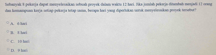 Sebanyak 8 pekerja dapat menyelesaikan sebuah proyek dalam waktu 12 hari. Jika jumlah pekerja ditambah menjadi 12 orang
dan kemampuan kerja setiap pekerja tetap sama, berapa hari yang diperlukan untuk menyelesaikan proyek tersebut?
A. 6 hari
B. 8 hari
C. 10 hari
D. 9 hari