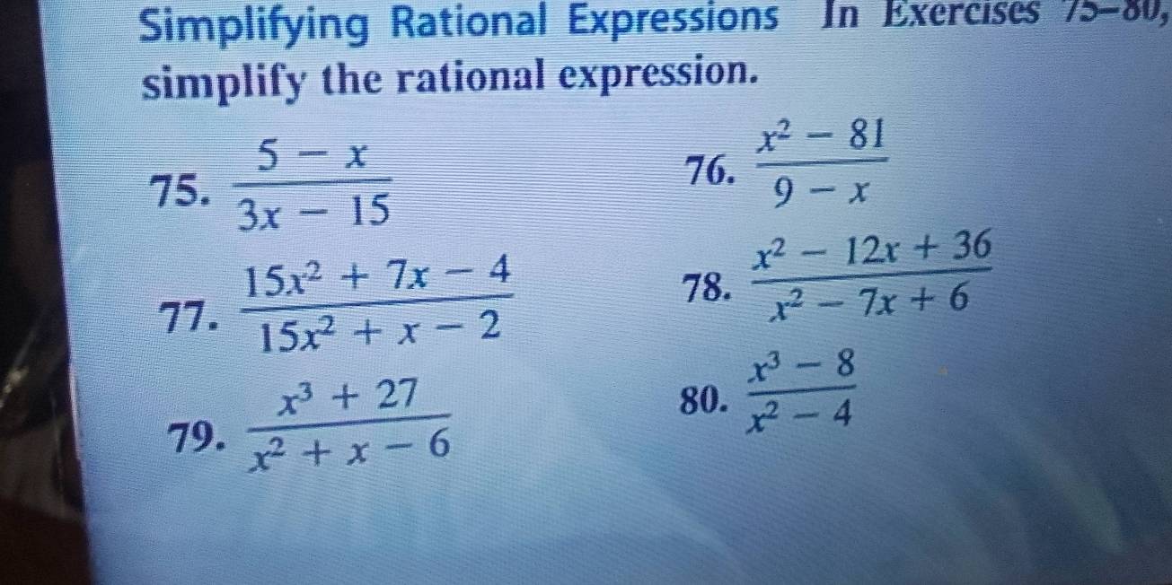 Simplifying Rational Expressions In Exercises 15-8 SU, 
simplify the rational expression. 
75.  (5-x)/3x-15   (x^2-81)/9-x 
76. 
77.  (15x^2+7x-4)/15x^2+x-2 
78.  (x^2-12x+36)/x^2-7x+6 
79.  (x^3+27)/x^2+x-6 
80.  (x^3-8)/x^2-4 