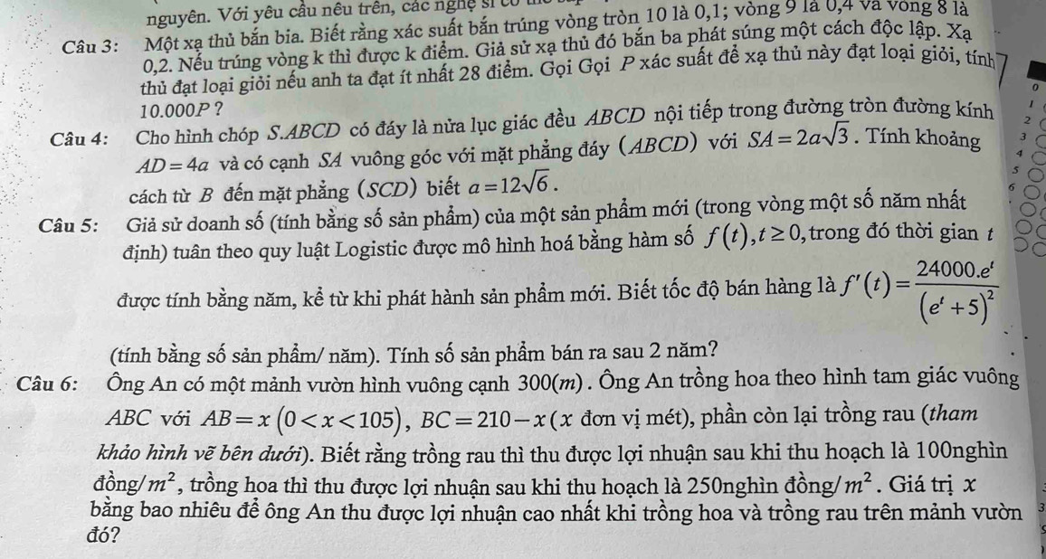 nguyên. Với yêu cầu nêu trên, các nghệ sĩ từ
Câu 3: Một xạ thủ bắn bia. Biết rằng xác suất bắn trúng vòng tròn 10 là 0,1; vòng 9 là 0,4 va vong 8 là
0.2. Nếu trúng vòng k thì được k điểm. Giả sử xạ thủ đó bắn ba phát súng một cách độc lập. Xạ
thủ đạt loại giỏi nếu anh ta đạt ít nhất 28 điểm. Gọi Gọi P xác suất để xạ thủ này đạt loại giỏi, tính
10.000P？
Câu 4: Cho hình chóp S.ABCD có đáy là nửa lục giác đều ABCD nội tiếp trong đường tròn đường kính
AD=4a và có cạnh SA vuông góc với mặt phẳng đáy (ABCD) với SA=2asqrt(3). Tính khoảng
cách từ B đến mặt phẳng (SCD) biết a=12sqrt(6).
Câu 5: Giả sử doanh số (tính bằng số sản phẩm) của một sản phẩm mới (trong vòng một số năm nhất
định) tuân theo quy luật Logistic được mô hình hoá bằng hàm số f(t),t≥ 0 , trong đó thời gian t
được tính bằng năm, kể từ khi phát hành sản phẩm mới. Biết tốc độ bán hàng là f'(t)=frac 24000.e^t(e^t+5)^2
(tính bằng số sản phẩm/ năm). Tính số sản phẩm bán ra sau 2 năm?
Câu 6: Ông An có một mảnh vườn hình vuông cạnh 300(m) . Ông An trồng hoa theo hình tam giác vuông
ABC với AB=x(0 đơn vị mét), phần còn lại trồng rau (tham
khảo hình vẽ bên dưới). Biết rằng trồng rau thì thu được lợi nhuận sau khi thu hoạch là 100nghìn
dhat ong m^2 , trồng hoa thì thu được lợi nhuận sau khi thu hoạch là 250nghìn đồng/ m^2. Giá trị x
bằng bao nhiêu để ông An thu được lợi nhuận cao nhất khi trồng hoa và trồng rau trên mảnh vườn
đó?