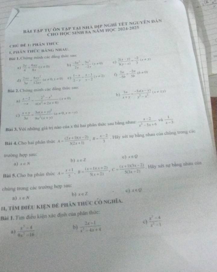Bài tập tự ôn tạp tại nhà dịp nghỉ tết nguyên đản
CHO HỌC SINH 8A NăM HỌC 2024-2025
Chú đề 1: phân thức
1, phản thức bảng nhau.
Bãi 1.Chứng mình các đăng thức sau:
a)  3y/4 = 6xy/8x (x!= 0) b )  (-3x^2)/2y = 3x^2/-2y (y!= 0) c)  (2(x-y))/3(y-x) = (-2)/3 (x!= y)
d)  2xy/3a = 8xy^2/12ay (a!= 0,y!= 0) c )  (1-x)/2-y = (x-1)/y-2 (y!= 2)  2a/-5b = (-2a)/5b (b!= 0)
Bài 2. Chứng minh các đẳng thức sau:
a)  (x-2)/-x = (2^3-x^3)/x(x^2+2x+4) (x!= 0)
b)  3x/x+y = (-3x(x-y))/y^2-x^2 (x!= ± y)
c)  (x+y)/3a =frac 3a(x+y)^29a^2(x+y)(a!= 0,x=-y)
Bài 3. Với những giá trị nào của x thì hai phần thức sau bằng nhau:  (x-2)/x^2-5x+6  yà  1/x-3 
Bài 4. Cho hai phân thức A= ((2x+1)(x-2))/3(2x+1) ,B= (x-2)/3 . Hãy xét sự bằng nhau của chủng trong các
trường hợp sau:
b) x∈ Z c) x∈ Q
a) x∈ N
Bài 5.Cho ba phân thức A= (x+1)/5 ,B= ((x+1)(x+2))/5(x+2) ,C= ((x+1)(3x-2))/5(3x-2) . Hãy xét sự bằng nhau của
chúng trong các trường hợp sau:
b) x∈ Z
c) x∈ Q
a) x∈ N
11, TỉM điều kiện đê phân thức có nghĩa.
Bải 1. Tìm điều kiện xác định của phân thức:
a)  (x^3-4)/9x^3-16 
b)  (2x-1)/x^2-4x+4 
c)  (x^2-4)/x^2-1 