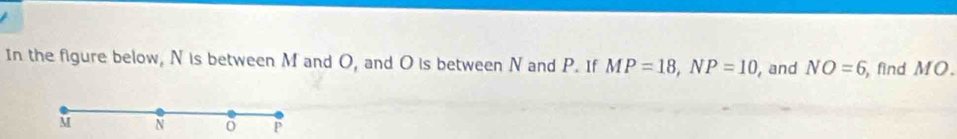 In the figure below, N is between M and O, and O is between N and P. If MP=18, NP=10 , and NO=6, , find MO.
M N o P