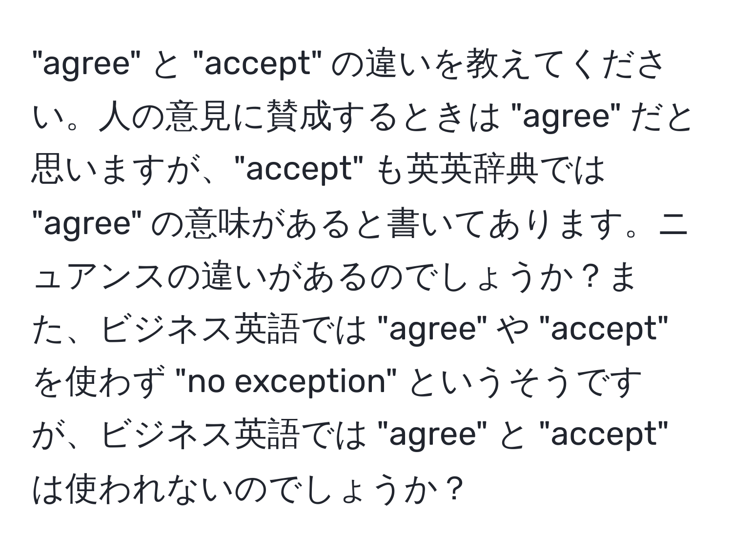 "agree" と "accept" の違いを教えてください。人の意見に賛成するときは "agree" だと思いますが、"accept" も英英辞典では "agree" の意味があると書いてあります。ニュアンスの違いがあるのでしょうか？また、ビジネス英語では "agree" や "accept" を使わず "no exception" というそうですが、ビジネス英語では "agree" と "accept" は使われないのでしょうか？