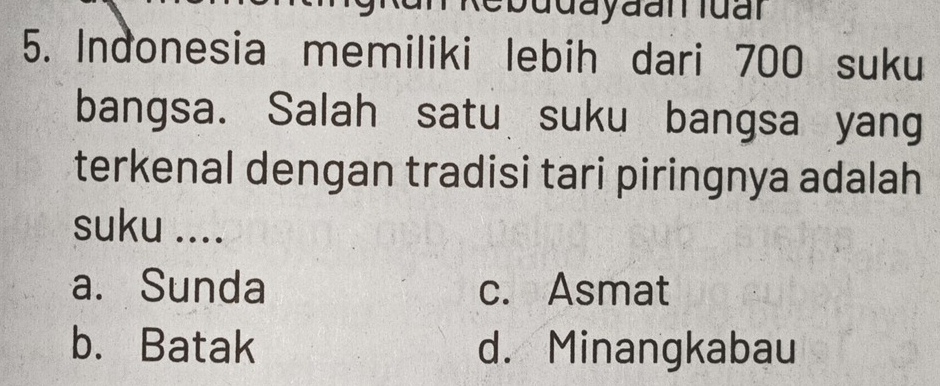 udayaanluan
5. Indonesia memiliki lebih dari 700 suku
bangsa. Salah satu suku bangsa yang
terkenal dengan tradisi tari piringnya adalah 
suku ....
a. Sunda c. Asmat
b. Batak d. Minangkabau