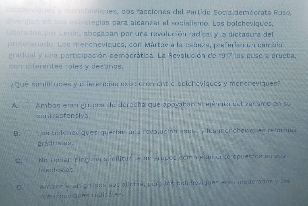 Bolcheviques y mencheviques, dos facciones del Partido Socialdemócrata Ruso,
divergian en sus estrategias para alcanzar el socialismo. Los bolcheviques,
liderados.por Lenin, abogában por una revolución radical y la dictadura del
proletariado. Los mencheviques, con Mártov a la cabeza, preferían un cambio
gradual y una participación democrática. La Revolución de 1917 los puso a prueba,
con diferentes roles y destinos.
¿Qué similitudes y diferencias existieron entre bolcheviques y mencheviques?
A. Ambos eran grupos de derecha que apoyaban al ejército del zarismo en su
contraofensiva.
B. Los bolcheviques querían una revolución social y los mencheviques reformas
graduales.
C. No tenían ninguna similitud, eran grupos completamente opuestos en sus
ideologías.
D. Ambos eran grupos socialistas, pero los bolcheviques eran moderados y los
mencheviques radicales.