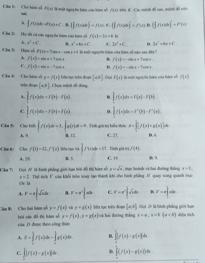 Cho hàm số F(x) là một nguyên hàm của hàm số f(x) trên K . Các mệnh đề sau, mệnh đễ nào
sai.
A. ∈t f(x)dx=F(x)+C. B. (∈t f(x)dx)'=f(x). C. (∈t f(x)dx)'=f'(x).D. (∈t f(x)dx)'=F'(x)
Câu 2: Họ tất cả các nguyên hàm của hàm số f(x)=2x+6 là
A. x^2+C. B. x^2+6x+C. C. 2x^2+C. D. 2x^2+6x+C.
Câu 3: Hàm số F(x)=7sin x-cos x+1 là một nguyên hàm của hàm số nào sau đây?
A. f(x)=sin x+7cos x. B. f(x)=-sin x+7cos x.
C. f(x)=sin x-7cos x. D. f(x)=-sin x-7cos x.
Câu 4: Cho hàm số y=f(x) liên tục trên đoạn [a;b]. Gọi F(x) là một nguyên hàm của hàm số f(x)
trên đoạn [a;b]. Chọn mệnh đề đúng
A. ∈tlimits _a^(bf(x)dx=F(b)-F(a). B. ∈tlimits f(x)dx=F(a)-F(b).
C. ∈tlimits f(x)dx=F(b)+F(a). D. ∈t f(x)dx=F^2)(b)-F^2(a).
Câu 5: Cho biết ∈tlimits _1^(tf(x)dx=3,∈tlimits _t^5g(t)dt=9. Tính giá trị biểu thức A=∈tlimits _3^t[f(x)+g(x)]dx.
A. 9. B. 12. C. 27. D. 6.
Câu 6: Cho f(1)=12,f'(x) liên tục và ∈tlimits _0^4f(x)dx=17. Tính giá trị f(4).
A. 29. B. 5. C. 19. D. 9.
Câu 7: Gọi # là hình phẳng giới hạn bởi đồ thị hàm số y=sqrt x) , trục hoành và bai đường thắng x=1.
x=2. Thể tích V của khối tròn xoay tạo thành khi cho hình phẳng H quay xung quanh trục
Ox là
A. V=π ∈tlimits^(2^2sqrt x)dx. B. V=π^3∈tlimits _0^((π)xdx. C. V=π ^2)∈tlimits _1^(1sqrt x)dx. D. V=π ∈tlimits _1^2 xdx .
Câu 8: Cho hai hàm số y=f(x) và y=g(x) liên tục trên đoạn [a;b]. Gọi D là hình phẳng giới hạn
bởi các đồ thị hàm số y=f(x),y=g(x) và hai đường thẳng x=a,x=b(a diện tích
của D được theo công thức
A. S=∈tlimits _a^bf(x)dx-∈tlimits _a^bg(x)dx. B. ∈tlimits |f(x)-g(x)|dx.
C. ∈tlimits _0^x|f(x)-g(x)|dx. D. ∈t (f(x)-g(x))dx.