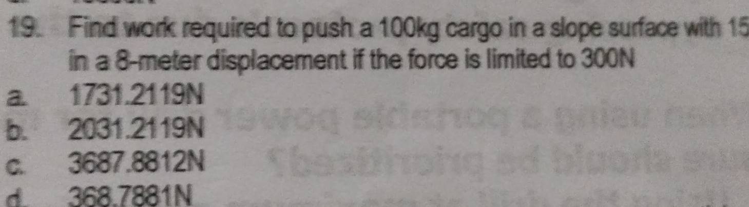 Find work required to push a 100kg cargo in a slope surface with 15
in a 8-meter displacement if the force is limited to 300N
a. 1731.2119N
b. 2031.2119N
c. 3687.8812N
d 368.7881N