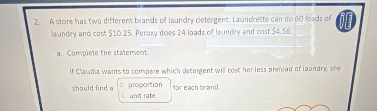 A store has two different brands of laundry detergent. Laundrette can do 60 loads of 
laundry and cost $10.25. Peroxy does 24 loads of laundry and cost $4.56. 
a. Complete the statement. 
If Claudia wants to compare which detergent will cost her less preload of laundry, she 
should find a proportion for each brand. 
unit rate