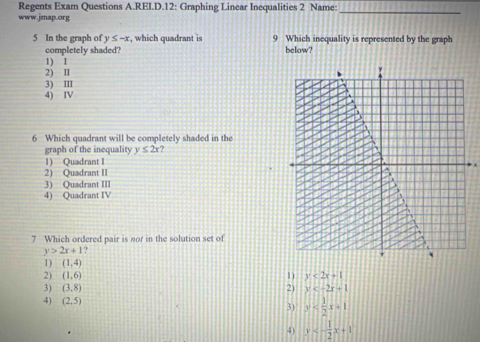 Regents Exam Questions A.REI.D.12: Graphing Linear Inequalities 2 Name:_
www.jmap.org
5 In the graph of y≤ -x , which quadrant is 9 Which inequality is represented by the graph
completely shaded? below?
1) I
2) I
3) II
4) IV
6 Which quadrant will be completely shaded in the
graph of the inequality y≤ 2x ?
1) Quadrant I
2) Quadrant II
3) Quadrant III
4) Quadrant IV
7 Which ordered pair is not in the solution set of
y>2x+1
1) (1,4)
2) (1,6) 1) y<2x+1
3) (3,8) 2) y
4) (2,5)
3) y
4) y<- 1/2 x+1