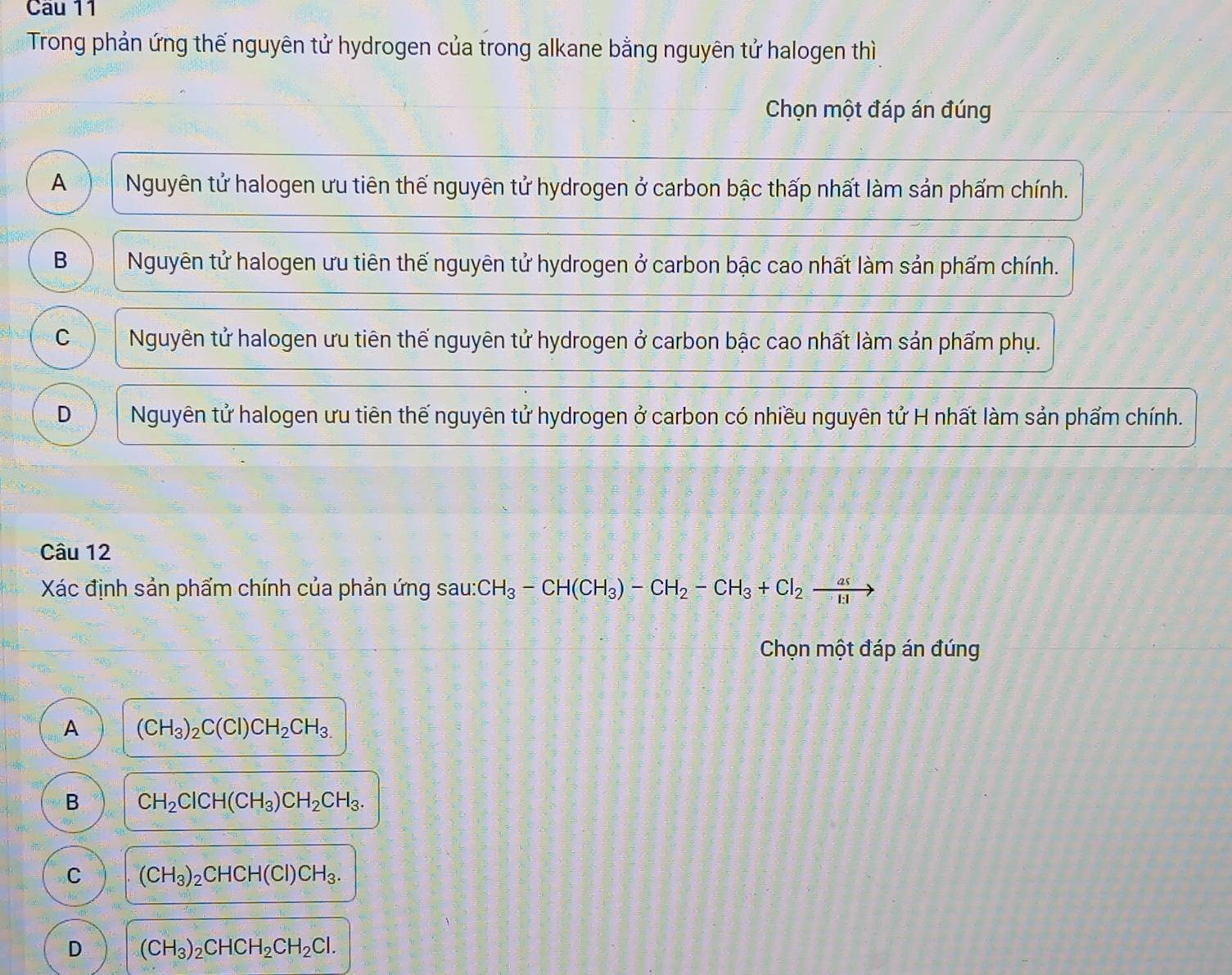 Trong phản ứng thế nguyên tử hydrogen của trong alkane bằng nguyên tử halogen thì
Chọn một đáp án đúng
A Nguyên tử halogen ưu tiên thế nguyên tử hydrogen ở carbon bậc thấp nhất làm sản phẩm chính.
B Nguyên tử halogen ưu tiên thế nguyên tử hydrogen ở carbon bậc cao nhất làm sản phẩm chính.
C Nguyên tử halogen ưu tiên thế nguyên tử hydrogen ở carbon bậc cao nhất làm sản phẩm phụ.
D Nguyên tử halogen ưu tiên thế nguyên tử hydrogen ở carbon có nhiều nguyên tử H nhất làm sản phẩm chính.
Câu 12
Xác định sản phẩm chính của phản ứng sau: CH_3-CH(CH_3)-CH_2-CH_3+Cl_2xrightarrow as
Chọn một đáp án đúng
A (CH_3)_2C(Cl)CH_2CH_3.
B CH_2ClCH(CH_3)CH_2CH_3.
C (CH_3)_2CHCH(Cl)CH_3.
D (CH_3)_2CHCH_2CH_2Cl.