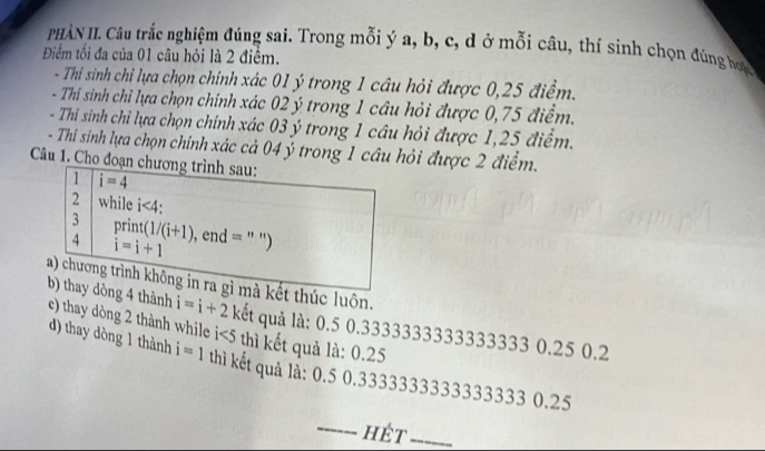 PHÀN II. Câu trắc nghiệm đúng sai. Trong mỗi ý a, b, c, d ở mỗi câu, thí sinh chọn đúng hoa 
Điểm tối đa của 01 câu hỏi là 2 điểm. 
- Thi sinh chỉ lựa chọn chính xác 01 ý trong 1 câu hỏi được 0,25 điểm. 
- Thi sinh chỉ lựa chọn chính xác 02 ý trong 1 câu hỏi được 0,75 điểm. 
- Thí sinh chỉ lựa chọn chính xác 03 ý trong 1 câu hỏi được 1,25 điểm. 
- Thi sinh lựa chọn chính xác cả 04 ý trong 1 câu hỏi được 2 điểm. 
Câu 1. Cho đoạn chương trình sau: 
1 i=4
2 while i<4</tex>: 
3 print (1/(i+1)
4 i=i+1 , end = ) 
a) chương trình không in ra gì mà kết thúc luôn. 
b) thay dòng 4 thành i=i+2 kết quả là: 0.5 0.3333333333333333 0.25 0.2
e) thay dòng 2 thành while i<5</tex> thì kết quả là: 0.25
d) thay dòng 1 thành i=1 thì kết quả lå: 0.5 0.3333333333333333 0.25
_hét