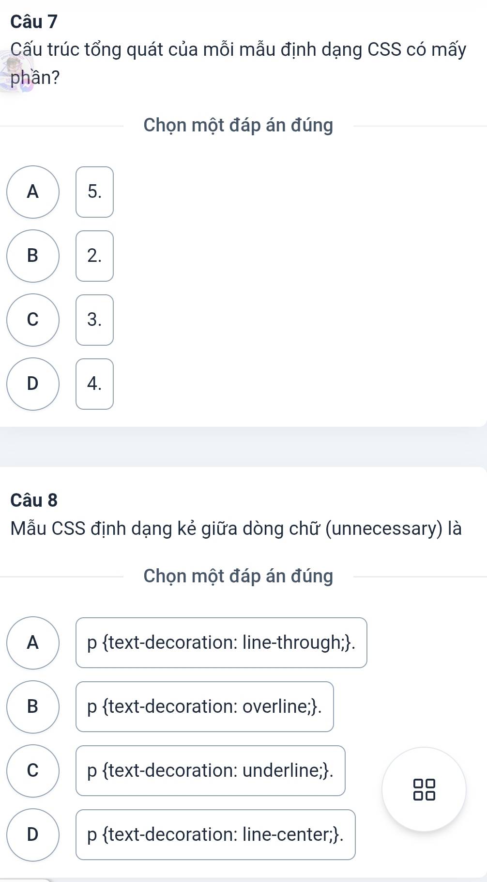 Cấu trúc tổng quát của mỗi mẫu định dạng CSS có mấy
phần?
Chọn một đáp án đúng
A 5.
B 2.
C 3.
D 4.
Câu 8
Mẫu CSS định dạng kẻ giữa dòng chữ (unnecessary) là
Chọn một đáp án đúng
A p text-decoration: line-through;.
B p text-decoration: overline;.
C p text-decoration: underline;.
D p text-decoration: line-center;.