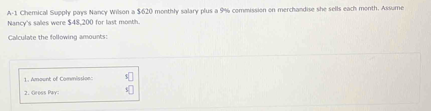 A-1 Chemical Supply pays Nancy Wilson a $620 monthly salary plus a 9% commission on merchandise she sells each month. Assume 
Nancy's sales were $48,200 for last month. 
Calculate the following amounts: 
1. Amount of Commission: 
2、Gross Pay: