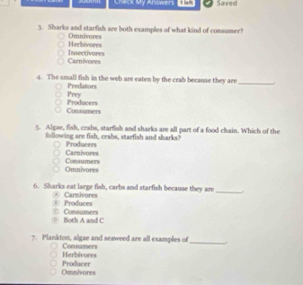 soom Check My Answers 1 left Saved
3. Sharks and starfish are both examples of what kind of consumer?
Herbivores Omnivores
Carnivores Insectivores
4. The small fish in the web are eaten by the crab because they are_
Predators
Producers Prey
Consumers
5. Algae, fish, crabs, starfish and sharks are all part of a food chain. Which of the
following are fish, crabs, starfish and sharks?
Carnivores Producers
Omnivores Consumers
6. Sharks eat large fish, carbs and starfish because they are
A Carnivores
_
③ Produces Consumers
Both A and C
7. Plankton, algae and seaweed are all examples of
Herbivores Consumers
_
Omnivores Producer