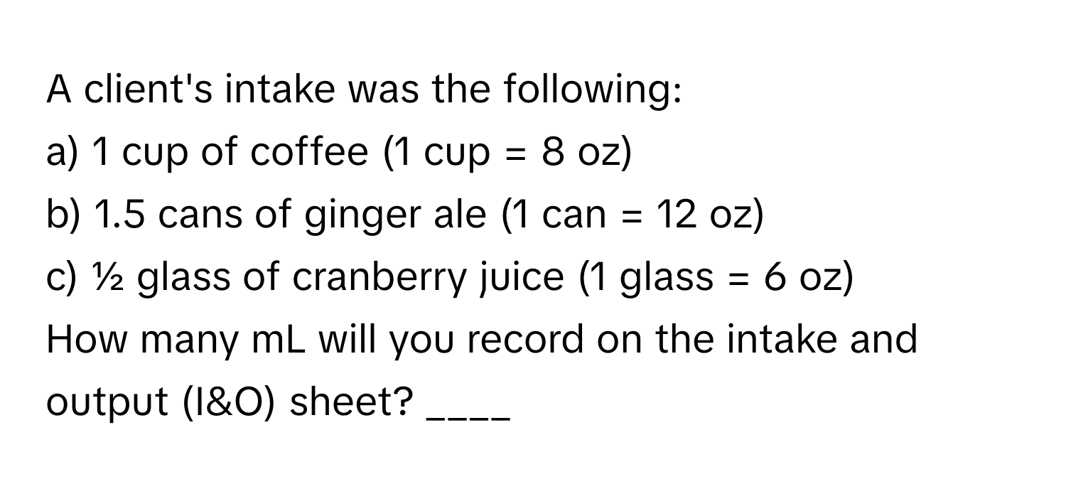 A client's intake was the following:

a) 1 cup of coffee (1 cup = 8 oz)
b) 1.5 cans of ginger ale (1 can = 12 oz)
c) ½ glass of cranberry juice (1 glass = 6 oz)

How many mL will you record on the intake and output (I&O) sheet? ____