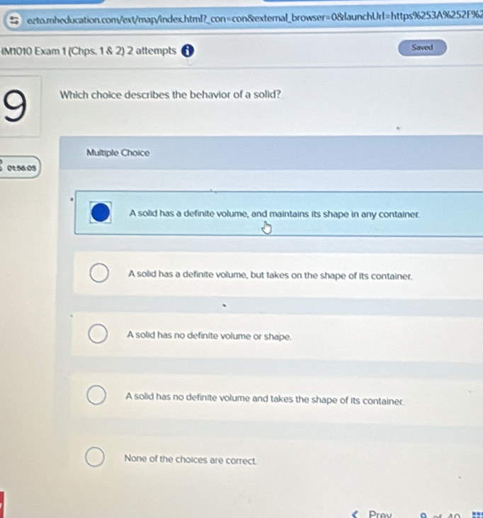 IM1010 Exam 1 (Chps. 1 & 2) 2 attempts Saved
9 Which choice describes the behavior of a solid?
Multiple Choice
0t:56:05
A solid has a definite volume, and maintains its shape in any container.
A solid has a definite volume, but takes on the shape of its container.
A solid has no definite volume or shape.
A solid has no definite volume and takes the shape of its container.
None of the choices are correct.
Prev