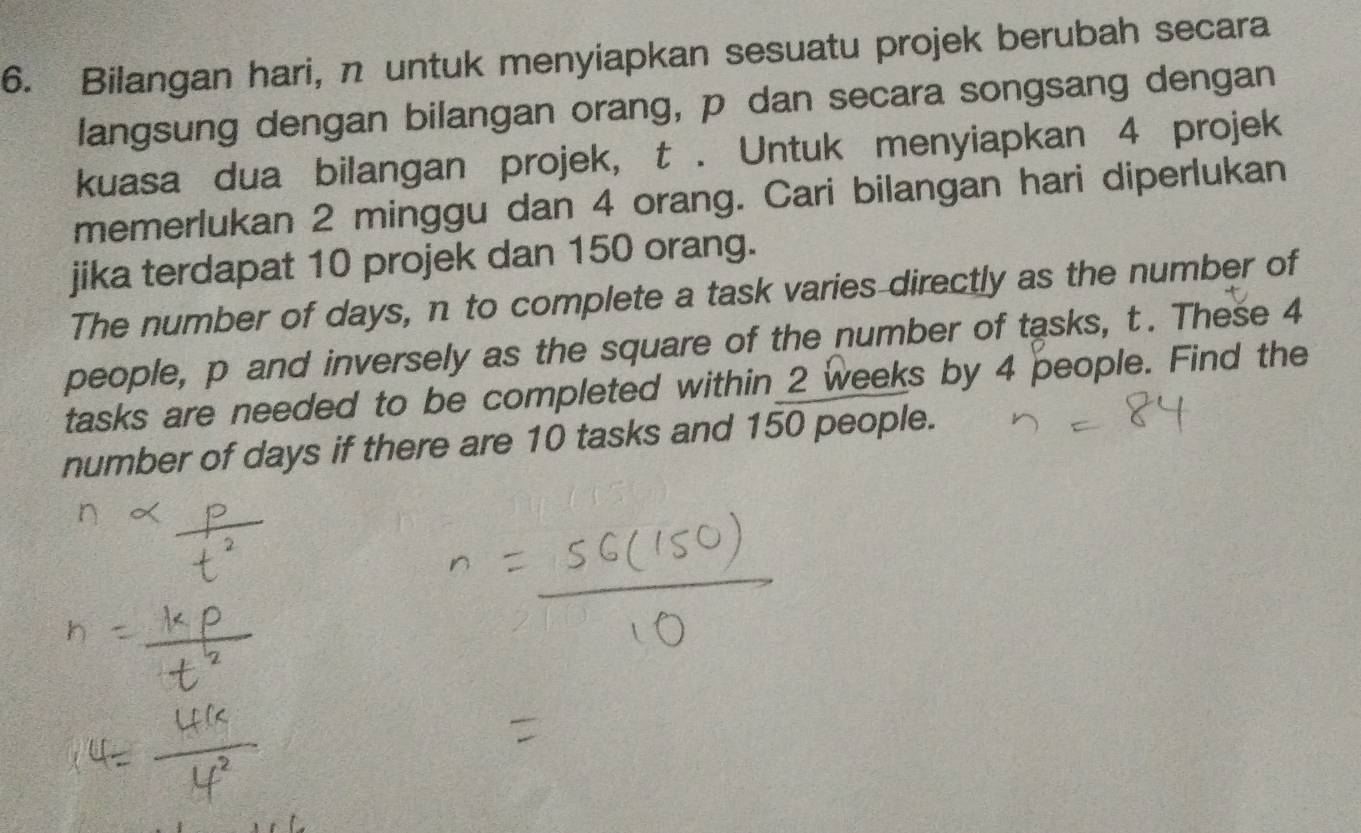 Bilangan hari, n untuk menyiapkan sesuatu projek berubah secara 
langsung dengan bilangan orang, p dan secara songsang dengan 
kuasa dua bilangan projek, t. Untuk menyiapkan 4 projek 
memerlukan 2 minggu dan 4 orang. Cari bilangan hari diperlukan 
jika terdapat 10 projek dan 150 orang. 
The number of days, n to complete a task varies directly as the number of 
people, p and inversely as the square of the number of tasks, t. These 4
tasks are needed to be completed within 2 weeks by 4 people. Find the 
number of days if there are 10 tasks and 150 people.