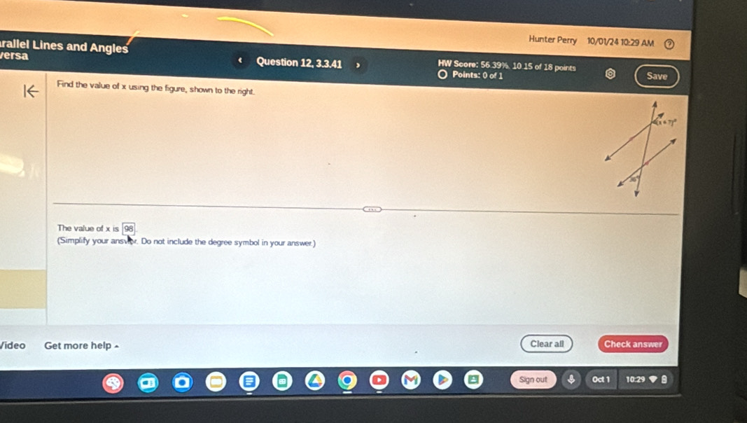 Hunter Perry 10/01/24 10:29 AM 
rallel Lines and Angles HW Score: 56.39% 10.15 of 18 points 
versa Question 12,3.3.41 
Points: 0 of 1 Save 
Find the value of x using the figure, shown to the right.
(67)^circ 
The value of beginarrayr xisencloselongdiv 98endarray
(Simplify your ansver. Do not include the degree symbol in your answer.) 
Video Get more help Clear all Check answer 
Sign out Oct 1 10:29 a