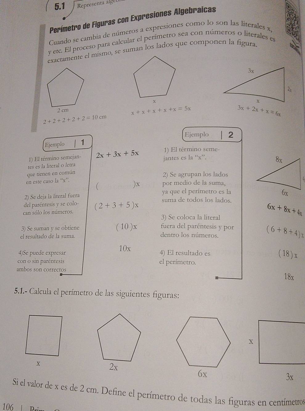 5.1 Representa algeb 
Perímetro de Figuras con Expresiones Algebraicas 
Cuando se cambia de números a expresiones como lo son las literales x,
y etc. El proceso para calcular el perímetro sea con números o literales es 
exactamente el mismo, se suman los lados que componen la figura.
x+x+x+x+x=5x
3x+2x+x=6x
2+2+2+2+2=10cm
Ejemplo 2 
Ejemplo 1 
1) El término seme- 
1) El término semejan- 2x+3x+5x jantes es la “ x ”. 
tes es la literal o letra 
que tienen en común 
2) Se agrupan los lados 
en este caso la “ x ”. 
() x por medio de la suma, 
2) Se deja la literal fuera 
ya que el perímetro es la 
del paréntesis y se colo- 
can sólo los números. (2+3+5)x suma de todos los lados.
6x+8x+4x
3) Se coloca la literal 
3) Se suman y se obtiene (10)x fuera del paréntesis y por (6+8+4)x
el resultado de la suma. 
dentro los números.
10x
4)Se puede expresar 4) El resultado es
(18)x
con o sin paréntesis el perímetro. 
ambos son correctos 18x
5.1.- Calcula el perímetro de las siguientes figuras:
x
3x
Si el valor de x es de 2 cm. Define el perímetro de todas las figuras en centímetros 
106 | Bri