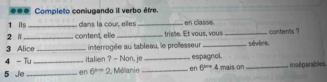 Completo coniugando il verbo être. 
1 Ils _dans la cour, elles _en classe. 
2 1_ content, elle _triste. Et vous, vous _contents ? 
3 Alice _interrogée au tableau, le professeur _sévère. 
4 - Tu _italien ? - Non, je _espagnol. 
5 Je _en 6^(eme)2 2, Mélanie _en 6^(eme)4 mais on _insé parables .