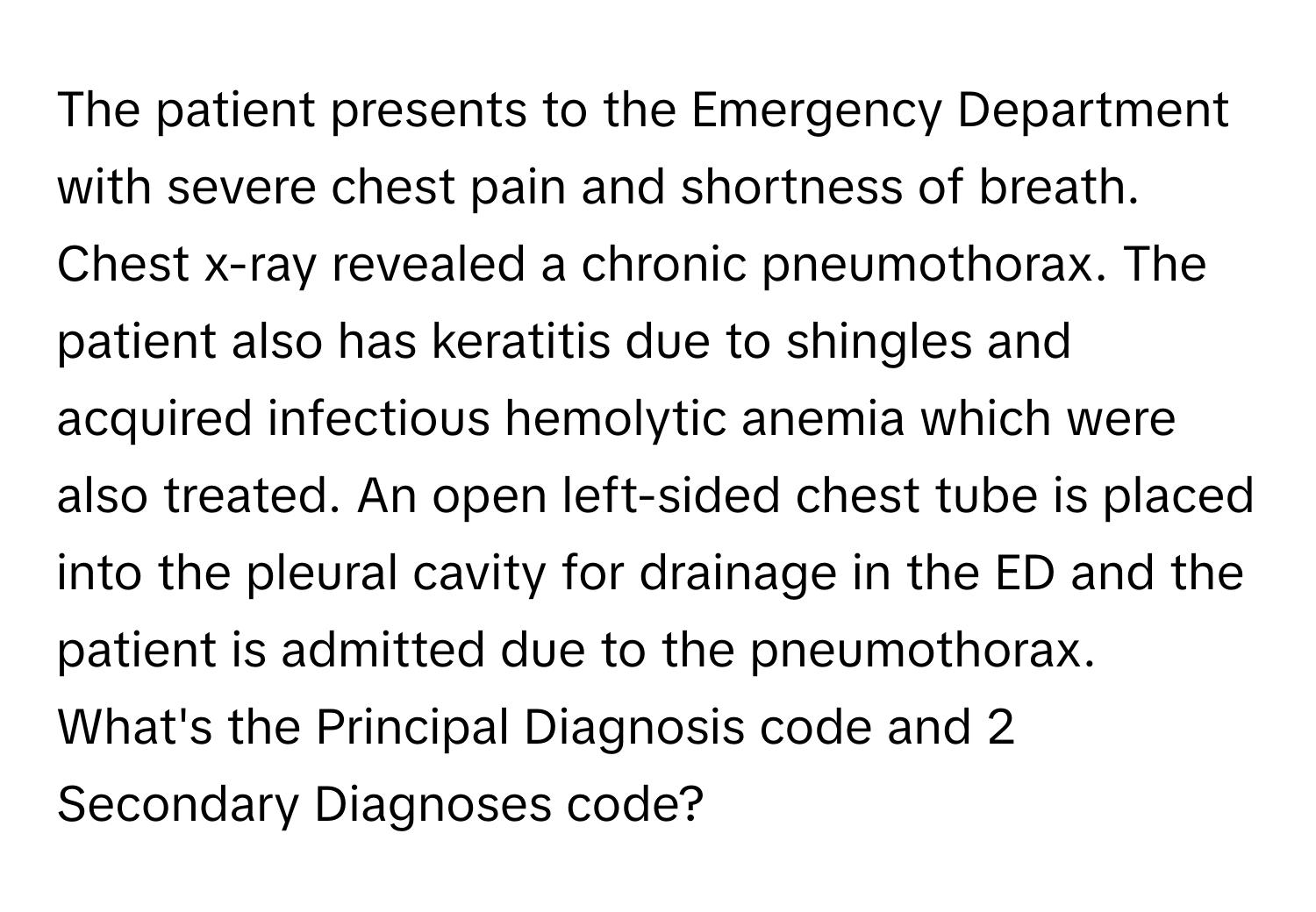 The patient presents to the Emergency Department with severe chest pain and shortness of breath. Chest x-ray revealed a chronic pneumothorax. The patient also has keratitis due to shingles and acquired infectious hemolytic anemia which were also treated. An open left-sided chest tube is placed into the pleural cavity for drainage in the ED and the patient is admitted due to the pneumothorax. What's the Principal Diagnosis code and 2 Secondary Diagnoses code?