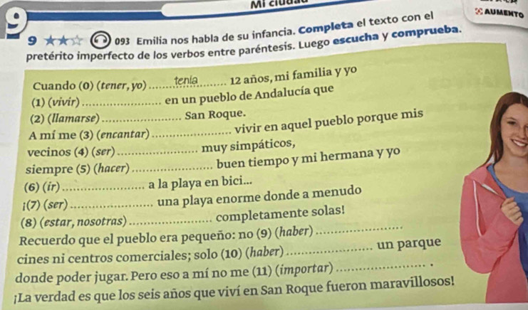 9 093 Emilia nos habla de su infancia. Completa el texto con el 
¿ Aumento 
pretérito imperfecto de los verbos entre paréntesis. Luego escucha y comprueba. 
Cuando (0) (tener, yo) _tenia_ 12 años, mi familia y yo 
(1) (vivir)_ 
en un pueblo de Andalucía que 
(2) (llamarse) _San Roque. 
A mí me (3) (encantar)_ 
vivir en aquel pueblo porque mis 
vecinos (4) (ser)_ 
muy simpáticos, 
siempre (5) (hacer)_ 
buen tiempo y mi hermana y yo 
(6) (ir) _a la playa en bici... 
i(7) (ser)_ 
una playa enorme donde a menudo 
(8) (estar, nosotras) _completamente solas! 
Recuerdo que el pueblo era pequeño: no (9) (haber)_ 
cines ni centros comerciales; solo (10) (haber) _un parque 
donde poder jugar. Pero eso a mí no me (11) (importar) 
_ 
;La verdad es que los seis años que viví en San Roque fueron maravillosos!