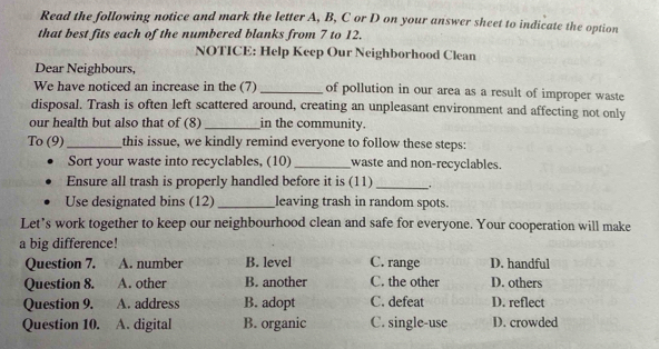 Read the following notice and mark the letter A, B, C or D on your answer sheet to indicate the option
that best fits each of the numbered blanks from 7 to 12.
NOTICE: Help Keep Our Neighborhood Clean
Dear Neighbours,
We have noticed an increase in the (7) _of pollution in our area as a result of improper waste
disposal. Trash is often left scattered around, creating an unpleasant environment and affecting not only
our health but also that of (8) _in the community.
To (9)_ this issue, we kindly remind everyone to follow these steps:
Sort your waste into recyclables, (10)_ waste and non-recyclables.
Ensure all trash is properly handled before it is (11) _.
Use designated bins (12) _leaving trash in random spots.
Let’s work together to keep our neighbourhood clean and safe for everyone. Your cooperation will make
a big difference!
Question 7. A. number B. level C. range D. handful
Question 8. A. other B. another C. the other D. others
Question 9. A. address B. adopt C. defeat D. reflect
Question 10. A. digital B. organic C. single-use D. crowded