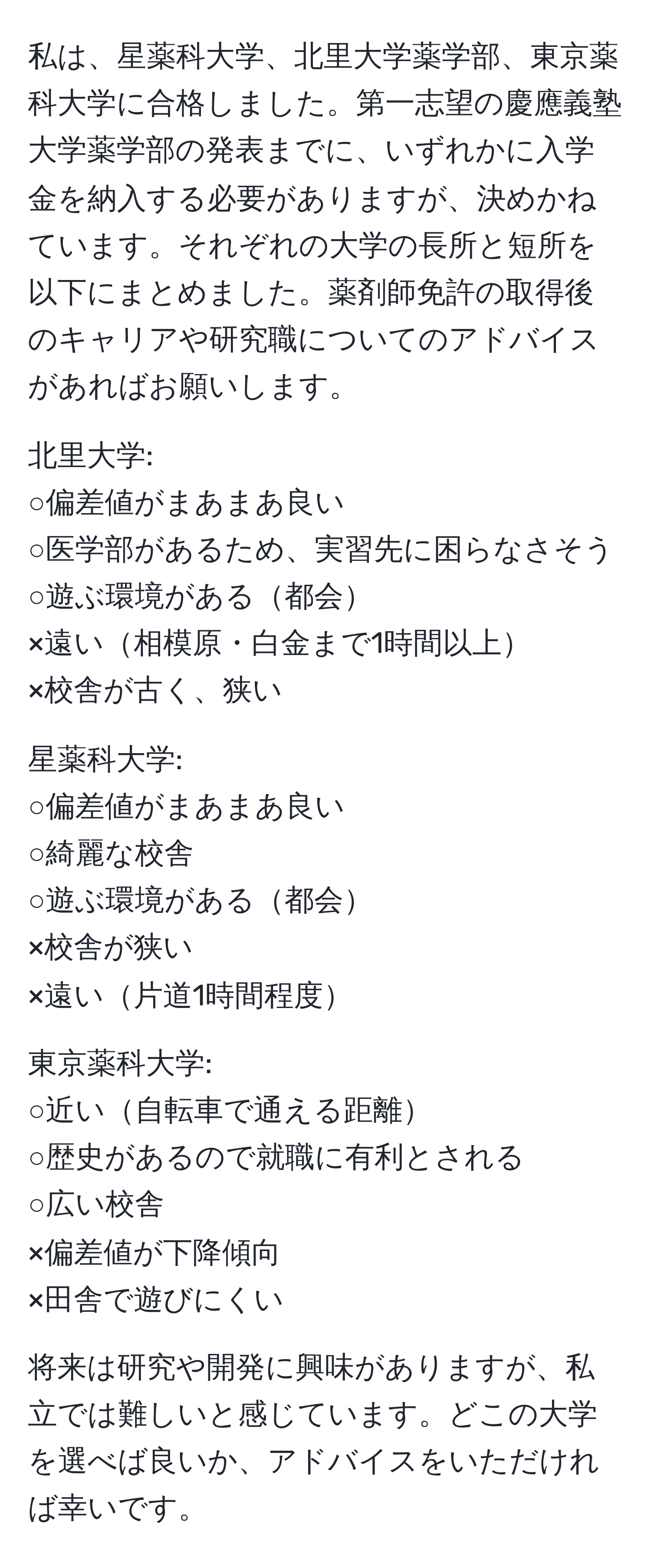私は、星薬科大学、北里大学薬学部、東京薬科大学に合格しました。第一志望の慶應義塾大学薬学部の発表までに、いずれかに入学金を納入する必要がありますが、決めかねています。それぞれの大学の長所と短所を以下にまとめました。薬剤師免許の取得後のキャリアや研究職についてのアドバイスがあればお願いします。 

北里大学:
○偏差値がまあまあ良い
○医学部があるため、実習先に困らなさそう
○遊ぶ環境がある都会
×遠い相模原・白金まで1時間以上
×校舎が古く、狭い

星薬科大学:
○偏差値がまあまあ良い
○綺麗な校舎
○遊ぶ環境がある都会
×校舎が狭い
×遠い片道1時間程度

東京薬科大学:
○近い自転車で通える距離
○歴史があるので就職に有利とされる
○広い校舎
×偏差値が下降傾向
×田舎で遊びにくい

将来は研究や開発に興味がありますが、私立では難しいと感じています。どこの大学を選べば良いか、アドバイスをいただければ幸いです。