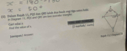 (ii) Dalam Rajah 11, PQS dan QRS iaiah dua buah segi tiga sama kaki. 
In Diagram 11, PQS and QRS are two isosceles triangles.
Cari nilai x 
Find the value of x MOUEME  
[2 markah/ marks]
Jawapan/ Answer:
Rajah 11 / Dingram 1 l